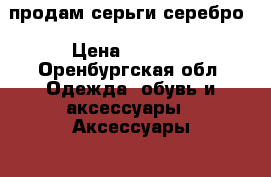 продам серьги серебро › Цена ­ 1 000 - Оренбургская обл. Одежда, обувь и аксессуары » Аксессуары   . Оренбургская обл.